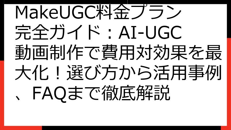 MakeUGC料金プラン完全ガイド：AI-UGC動画制作で費用対効果を最大化！選び方から活用事例、FAQまで徹底解説