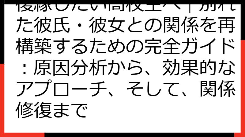 復縁したい高校生へ｜別れた彼氏・彼女との関係を再構築するための完全ガイド：原因分析から、効果的なアプローチ、そして、関係修復まで