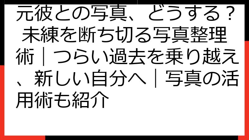 元彼との写真、どうする？ 未練を断ち切る写真整理術｜つらい過去を乗り越え、新しい自分へ｜写真の活用術も紹介