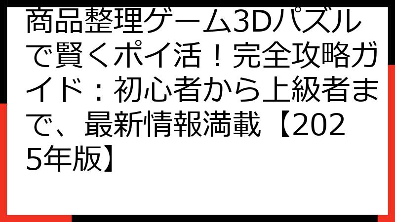 商品整理ゲーム3Dパズルで賢くポイ活！完全攻略ガイド：初心者から上級者まで、最新情報満載【2025年版】