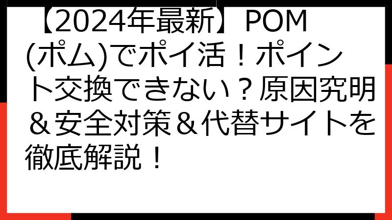【2024年最新】POM(ポム)でポイ活！ポイント交換できない？原因究明＆安全対策＆代替サイトを徹底解説！