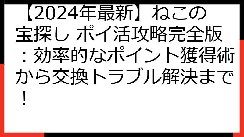 【2024年最新】ねこの宝探し ポイ活攻略完全版：効率的なポイント獲得術から交換トラブル解決まで！