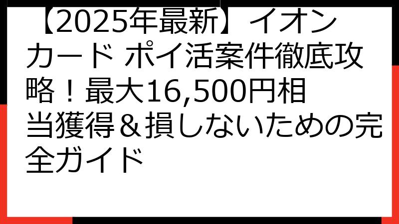【2025年最新】イオンカード ポイ活案件徹底攻略！最大16,500円相当獲得＆損しないための完全ガイド