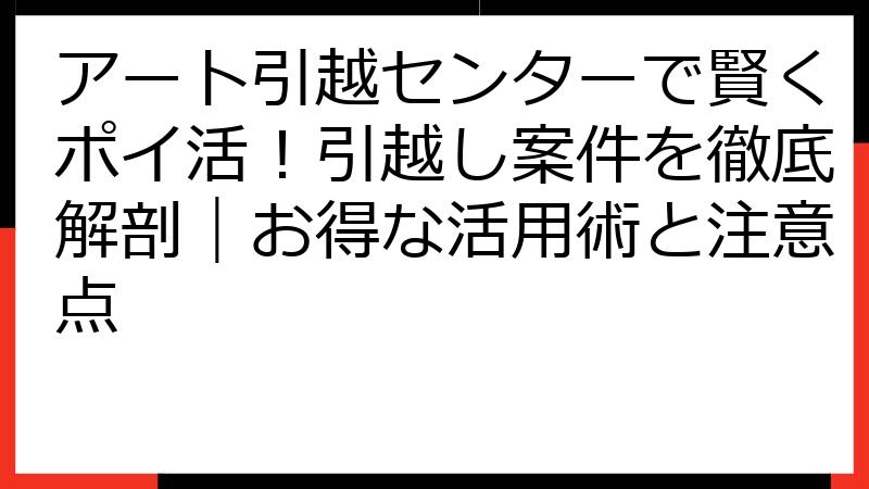 アート引越センターで賢くポイ活！引越し案件を徹底解剖｜お得な活用術と注意点