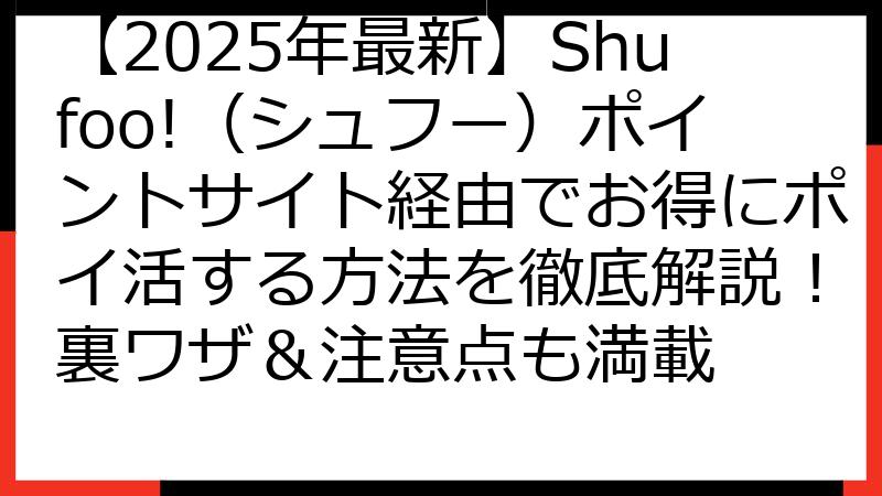 【2025年最新】Shufoo!（シュフー）ポイントサイト経由でお得にポイ活する方法を徹底解説！裏ワザ＆注意点も満載