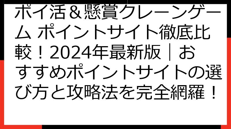 ポイ活＆懸賞クレーンゲーム ポイントサイト徹底比較！2024年最新版｜おすすめポイントサイトの選び方と攻略法を完全網羅！