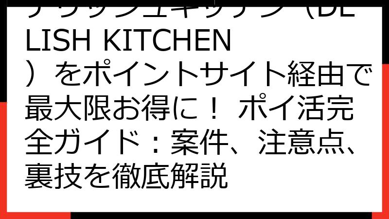 デリッシュキッチン（DELISH KITCHEN）をポイントサイト経由で最大限お得に！ ポイ活完全ガイド：案件、注意点、裏技を徹底解説