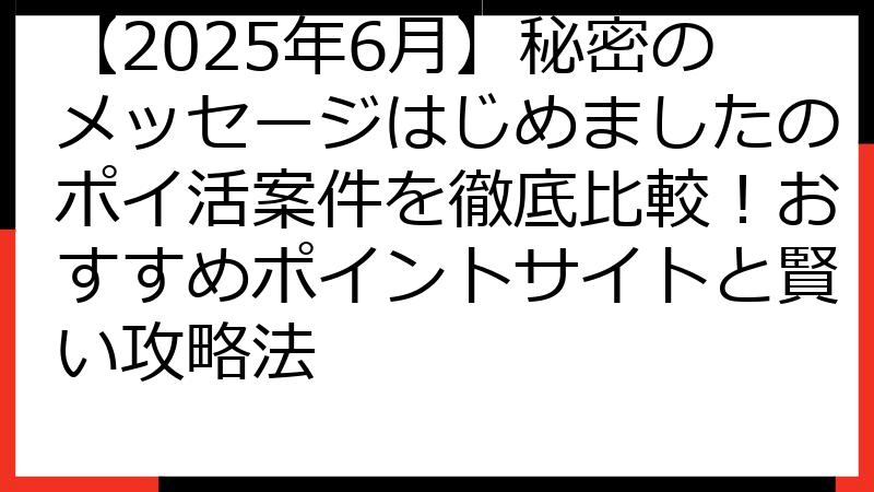 【2025年6月】秘密のメッセージはじめましたのポイ活案件を徹底比較！おすすめポイントサイトと賢い攻略法