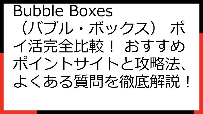 Bubble Boxes（バブル・ボックス） ポイ活完全比較！ おすすめポイントサイトと攻略法、よくある質問を徹底解説！