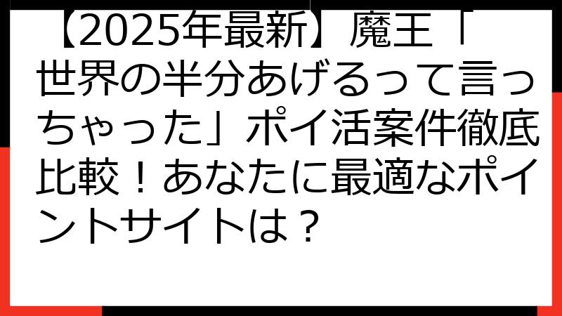【2025年最新】魔王「世界の半分あげるって言っちゃった」ポイ活案件徹底比較！あなたに最適なポイントサイトは？