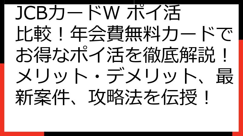 JCBカードW ポイ活 比較！年会費無料カードでお得なポイ活を徹底解説！メリット・デメリット、最新案件、攻略法を伝授！