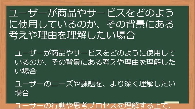 ユーザーが商品やサービスをどのように使用しているのか、その背景にある考えや理由を理解したい場合